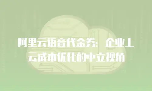 阿里云语音代金券：企业上云成本优化的中立视角