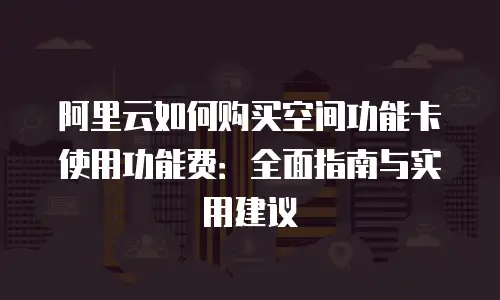 阿里云如何购买空间功能卡使用功能费：全面指南与实用建议