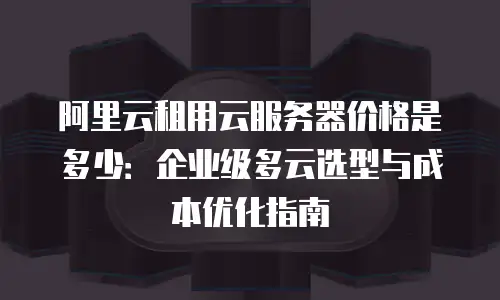 阿里云租用云服务器价格是多少：企业级多云选型与成本优化指南
