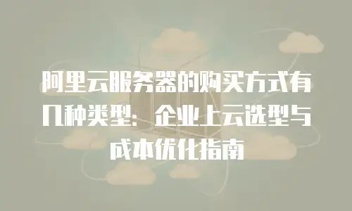 阿里云服务器的购买方式有几种类型：企业上云选型与成本优化指南