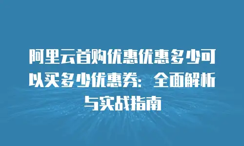 阿里云首购优惠优惠多少可以买多少优惠券：全面解析与实战指南