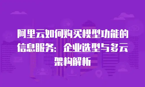 阿里云如何购买模型功能的信息服务：企业选型与多云架构解析