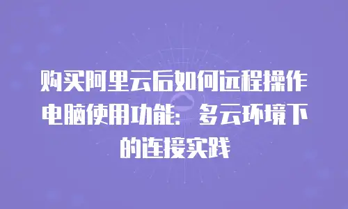 购买阿里云后如何远程操作电脑使用功能：多云环境下的连接实践