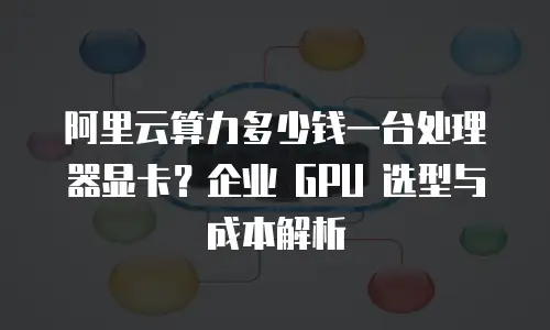 阿里云算力多少钱一台处理器显卡？企业 GPU 选型与成本解析