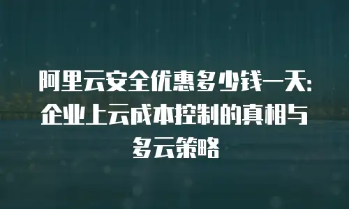 阿里云安全优惠多少钱一天：企业上云成本控制的真相与多云策略