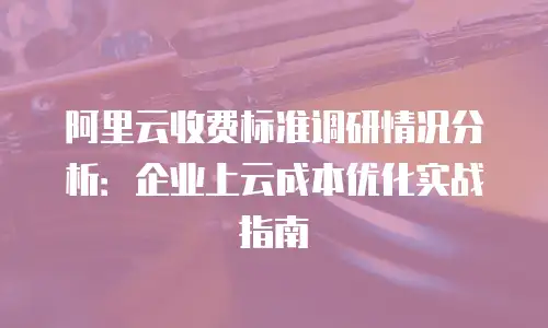 阿里云收费标准调研情况分析：企业上云成本优化实战指南