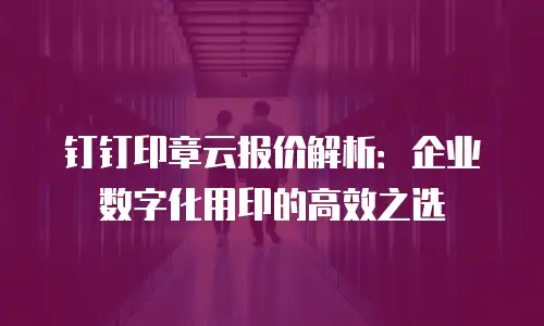 钉钉印章云报价解析：企业数字化用印的高效之选