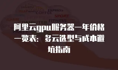 阿里云gpu服务器一年价格一览表：多云选型与成本避坑指南