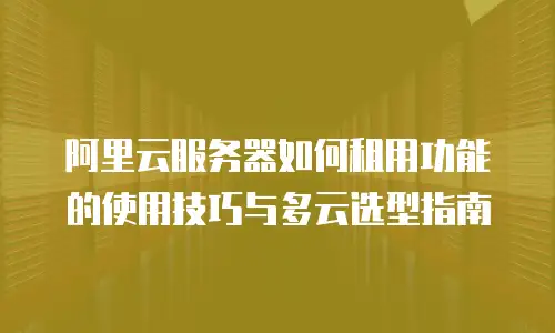 阿里云服务器如何租用功能的使用技巧与多云选型指南
