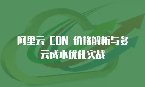 阿里云 CDN 价格解析与多云成本优化实战