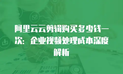 阿里云云剪辑购买多少钱一次：企业视频处理成本深度解析