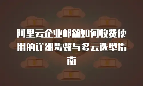 阿里云企业邮箱如何收费使用的详细步骤与多云选型指南
