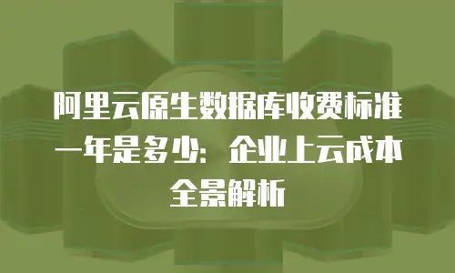 阿里云原生数据库收费标准一年是多少：企业上云成本全景解析