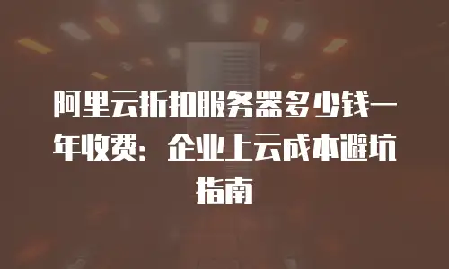 阿里云折扣服务器多少钱一年收费：企业上云成本避坑指南