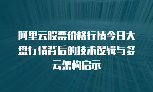 阿里云股票价格行情今日大盘行情背后的技术逻辑与多云架构启示