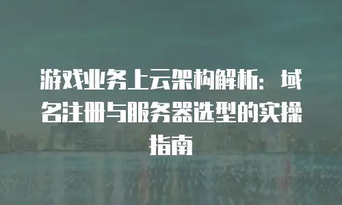 游戏业务上云架构解析：域名注册与服务器选型的实操指南