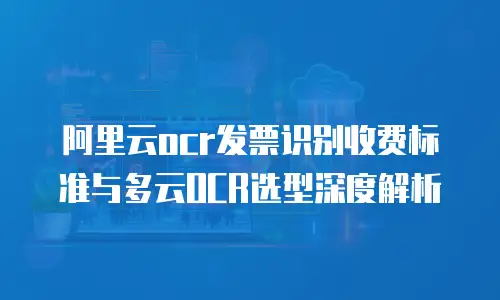 阿里云ocr发票识别收费标准与多云OCR选型深度解析
