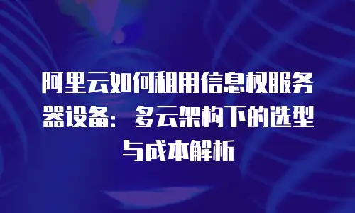 阿里云如何租用信息权服务器设备：多云架构下的选型与成本解析