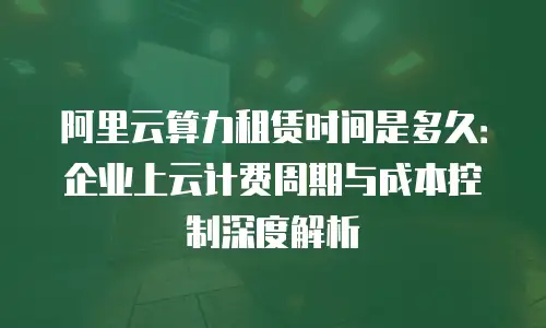 阿里云算力租赁时间是多久：企业上云计费周期与成本控制深度解析