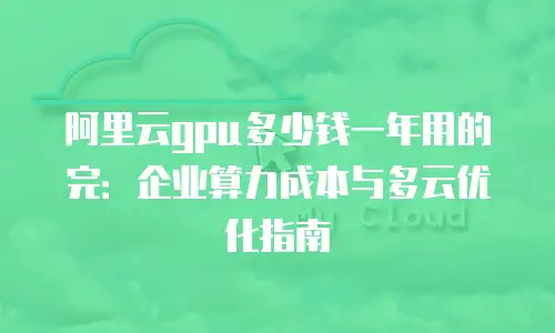 阿里云gpu多少钱一年用的完：企业算力成本与多云优化指南