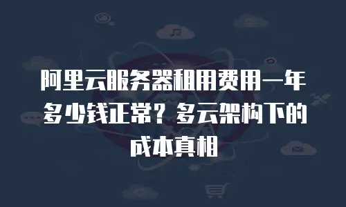 阿里云服务器租用费用一年多少钱正常？多云架构下的成本真相