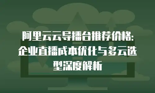 阿里云云导播台推荐价格：企业直播成本优化与多云选型深度解析