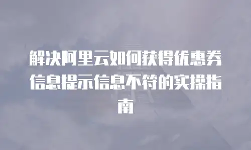 解决阿里云如何获得优惠券信息提示信息不符的实操指南