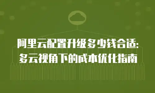 阿里云配置升级多少钱合适：多云视角下的成本优化指南