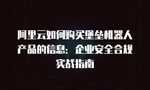 阿里云如何购买堡垒机器人产品的信息：企业安全合规实战指南