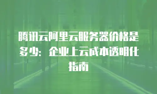 腾讯云阿里云服务器价格是多少：企业上云成本透明化指南