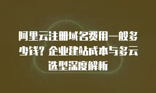 阿里云注册域名费用一般多少钱？企业建站成本与多云选型深度解析