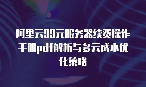 阿里云99元服务器续费操作手册pdf解析与多云成本优化策略