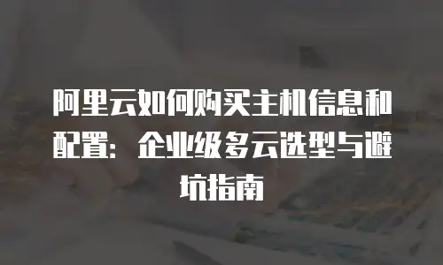 阿里云如何购买主机信息和配置：企业级多云选型与避坑指南