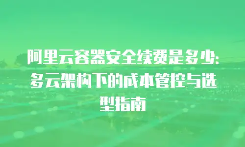 阿里云容器安全续费是多少：多云架构下的成本管控与选型指南