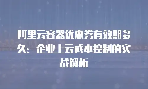 阿里云容器优惠券有效期多久：企业上云成本控制的实战解析