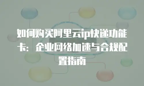 如何购买阿里云ip快递功能卡：企业网络加速与合规配置指南