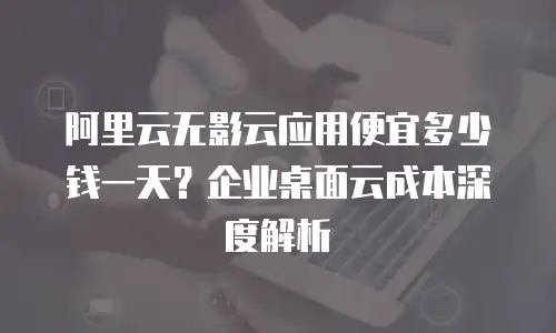 阿里云无影云应用便宜多少钱一天？企业桌面云成本深度解析