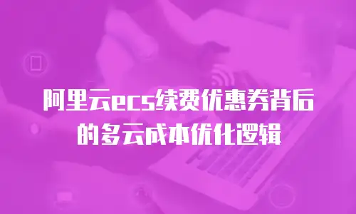 阿里云ecs续费优惠券背后的多云成本优化逻辑