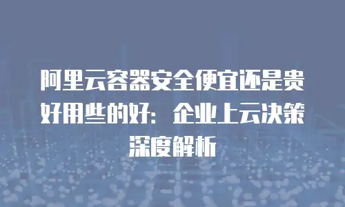 阿里云容器安全便宜还是贵好用些的好：企业上云决策深度解析
