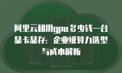 阿里云租用gpu多少钱一台显卡显存：企业级算力选型与成本解析