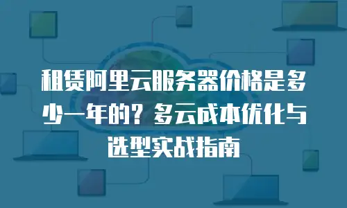租赁阿里云服务器价格是多少一年的？多云成本优化与选型实战指南