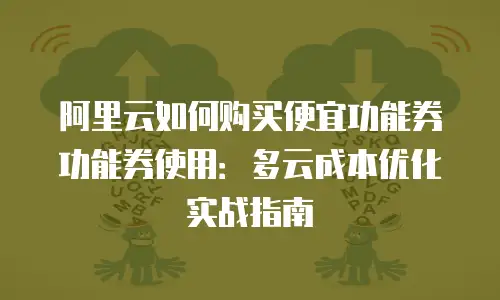 阿里云如何购买便宜功能券功能券使用：多云成本优化实战指南