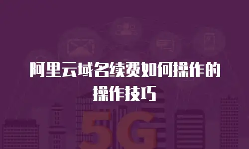 阿里云域名续费如何操作的操作技巧