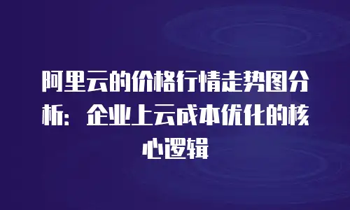 阿里云的价格行情走势图分析：企业上云成本优化的核心逻辑