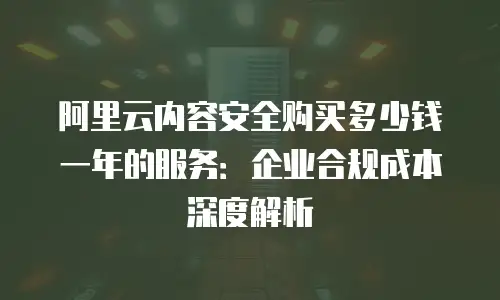 阿里云内容安全购买多少钱一年的服务：企业合规成本深度解析
