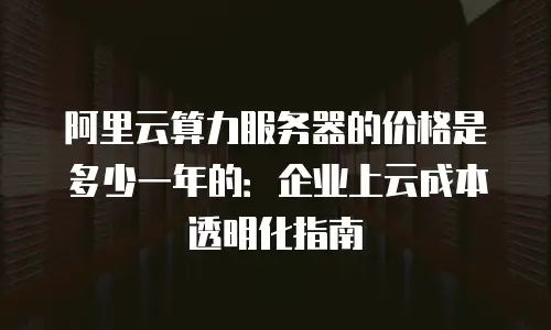 阿里云算力服务器的价格是多少一年的：企业上云成本透明化指南