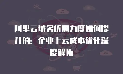 阿里云域名优惠力度如何提升的：企业上云成本优化深度解析