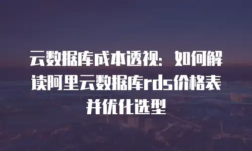 云数据库成本透视：如何解读阿里云数据库rds价格表并优化选型