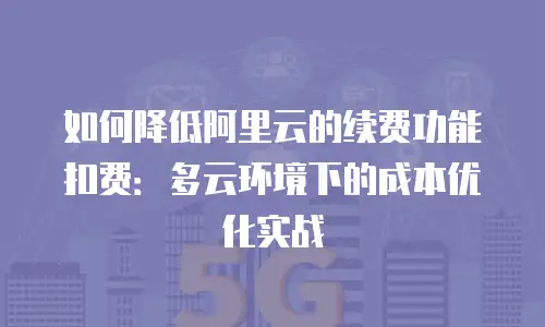 如何降低阿里云的续费功能扣费：多云环境下的成本优化实战