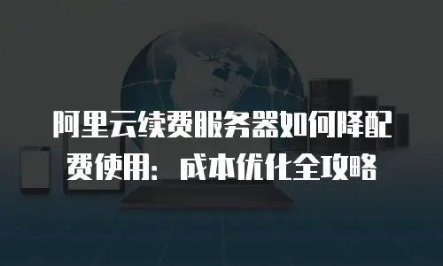 阿里云续费服务器如何降配费使用：成本优化全攻略